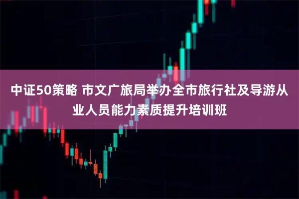 中证50策略 市文广旅局举办全市旅行社及导游从业人员能力素质提升培训班