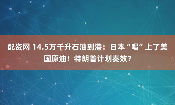 配资网 14.5万千升石油到港：日本“喝”上了美国原油！特朗普计划奏效？